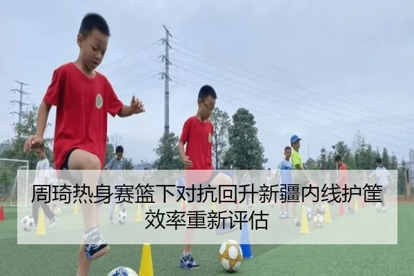 周琦热身赛篮下对抗回升新疆内线护筐效率重新评估